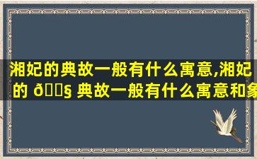 湘妃的典故一般有什么寓意,湘妃的 🐧 典故一般有什么寓意和象征